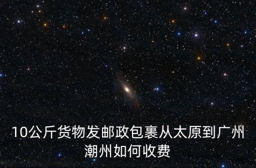 10公斤貨物發郵政包裹從太原到廣州潮州如何收費