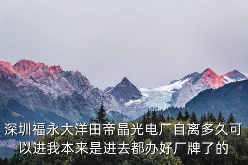 深圳市帝晶光電股份有限公司大洋田分廠，深圳福永大洋田帝晶光電廠自離多久可以進(jìn)我本來(lái)是進(jìn)去都辦好廠牌了的