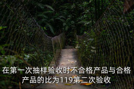 在第一次抽樣驗(yàn)收時(shí)不合格產(chǎn)品與合格產(chǎn)品的比為119第二次驗(yàn)收