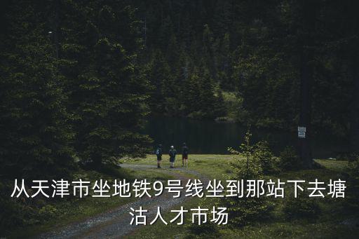 天津市新麗路坐9號線哪站下啊，從天津市坐地鐵9號線坐到那站下去塘沽人才市場