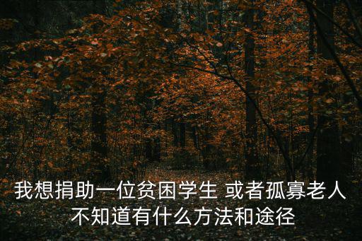 我想捐助一位貧困學生 或者孤寡老人 不知道有什么方法和途徑