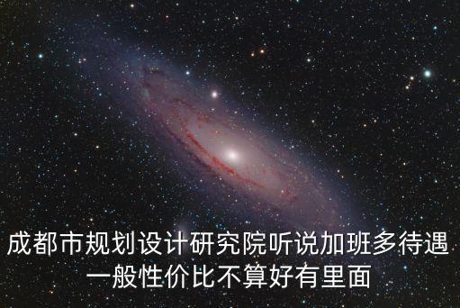 成都市規劃設計研究院聽說加班多待遇一般性價比不算好有里面