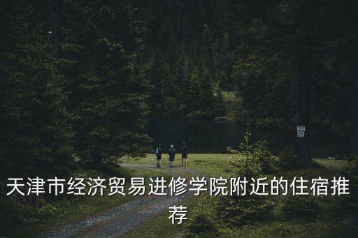 天津市經(jīng)濟(jì)貿(mào)易進(jìn)修學(xué)院附近的住宿推薦