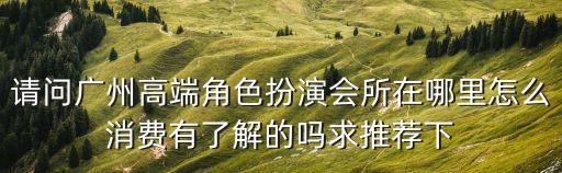 請問廣州高端角色扮演會所在哪里怎么消費有了解的嗎求推薦下