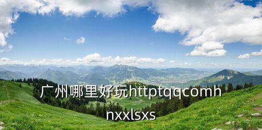 廣州哪里好玩httptqqcomhnxxlsxs