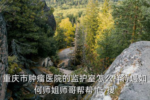 重慶市腫瘤醫院的監護室怎么樣待遇如何師姐師哥幫幫忙  搜