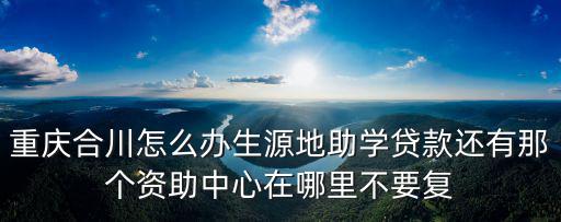 重慶市合川區(qū)生源地貸款中心，重慶合川怎么辦生源地助學貸款還有那個資助中心在哪里不要復