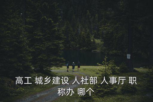 成都市和四川省建設廳高工，高工 城鄉建設 人社部 人事廳 職稱辦 哪個