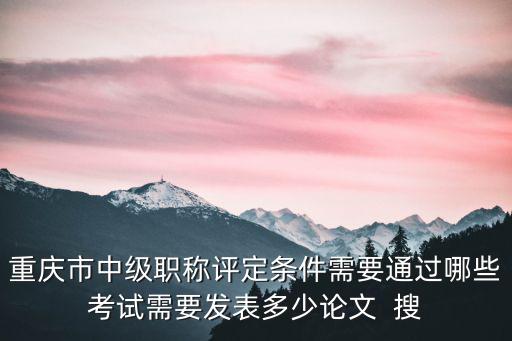 重慶市中級職稱評定條件需要通過哪些考試需要發表多少論文  搜