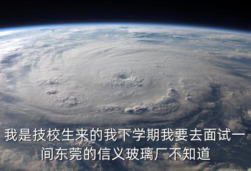 我是技校生來的我下學期我要去面試一間東莞的信義玻璃廠不知道