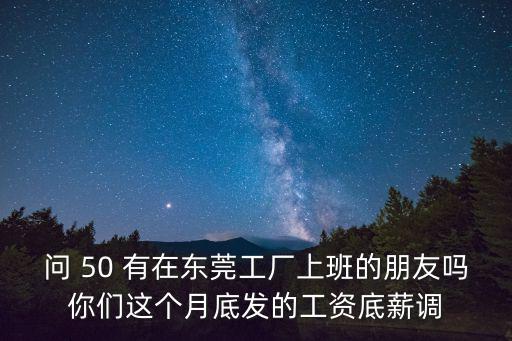 問 50 有在東莞工廠上班的朋友嗎你們這個(gè)月底發(fā)的工資底薪調(diào)