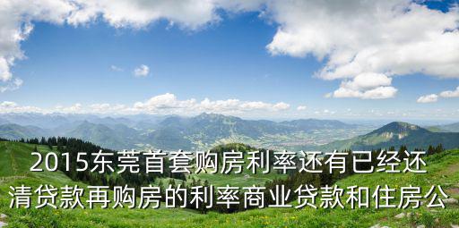2015東莞首套購房利率還有已經還清貸款再購房的利率商業貸款和住房公