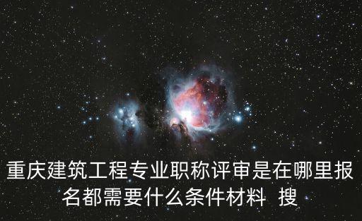 重慶建筑工程專業職稱評審是在哪里報名都需要什么條件材料  搜