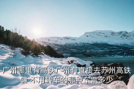 廣州哪里有高鐵廣州有直接去蘇州高鐵嘛 不用轉車的那種車票多少