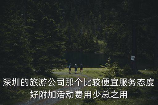 深圳的旅游公司那個比較便宜服務(wù)態(tài)度好附加活動費用少總之用