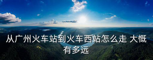 廣州到長沙西站火車站怎么走最近，從廣州火車站到火車西站怎么走 大慨有多遠