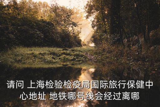請問 上海檢驗檢疫局國際旅行保健中心地址 地鐵哪號線會經(jīng)過離哪