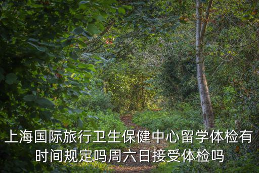 上海國際旅行衛生保健中心留學體檢有時間規定嗎周六日接受體檢嗎