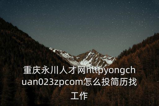 重慶永川人才網httpyongchuan023zpcom怎么投簡歷找工作