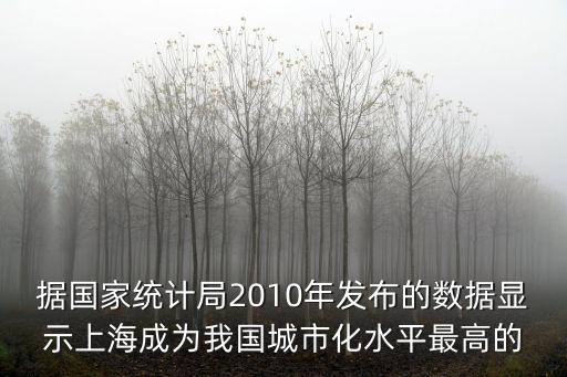 據國家統計局2010年發布的數據顯示上海成為我國城市化水平最高的