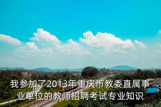 我參加了2013年重慶市教委直屬事業(yè)單位的教師招聘考試專業(yè)知識