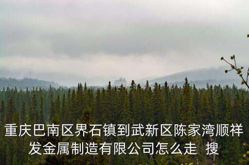 重慶巴南區界石鎮到武新區陳家灣順祥發金屬制造有限公司怎么走  搜