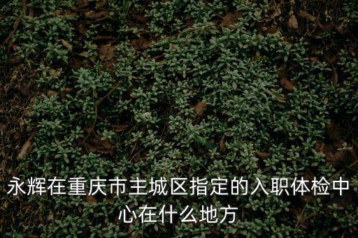 重慶市長城醫院體檢中心招聘，永輝在重慶市主城區指定的入職體檢中心在什么地方