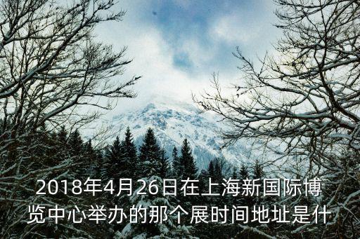 2018年4月26日在上海新國際博覽中心舉辦的那個展時間地址是什