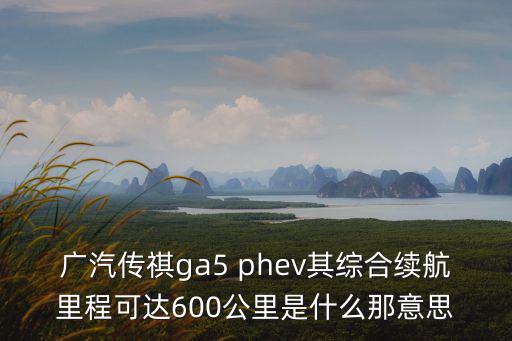 廣汽傳祺ga5 phev其綜合續航里程可達600公里是什么那意思