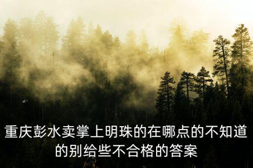 重慶彭水賣掌上明珠的在哪點的不知道的別給些不合格的答案