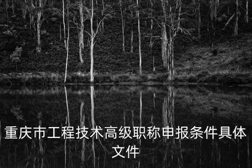 重慶市正高級職稱申報評審條件，重慶市工程技術高級職稱申報條件具體文件