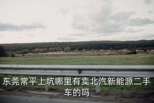 東莞北汽電動汽車，東莞常平上坑哪里有賣北汽新能源二手車的嗎