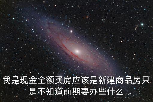 我是現金全額買房應該是新建商品房只是不知道前期要辦些什么