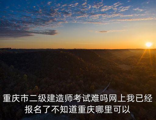 重慶市二級建造師考試難嗎網上我已經報名了不知道重慶哪里可以