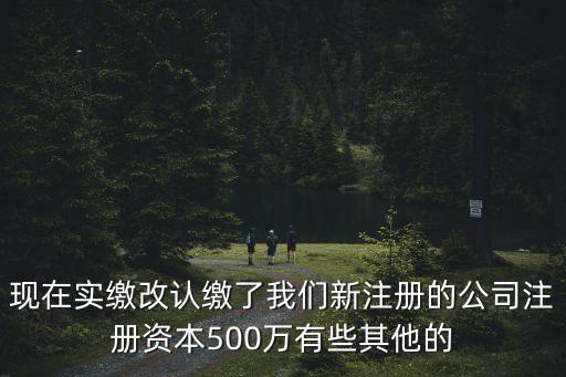 現(xiàn)在實(shí)繳改認(rèn)繳了我們新注冊的公司注冊資本500萬有些其他的