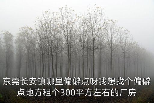 東莞長安偏僻嗎，東莞長安鎮哪里偏僻點呀我想找個偏僻點地方租個300平方左右的廠房