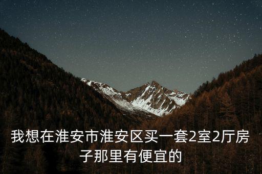 我想在淮安市淮安區買一套2室2廳房子那里有便宜的