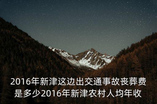 2016年新津這邊出交通事故喪葬費是多少2016年新津農村人均年收