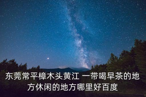 東莞常平樟木頭黃江 一帶喝早茶的地方休閑的地方哪里好百度