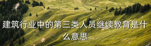 建筑行業(yè)中的第三類人員繼續(xù)教育是什么意思