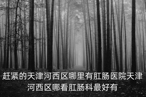 趕緊的天津河西區哪里有肛腸醫院天津河西區哪看肛腸科最好有