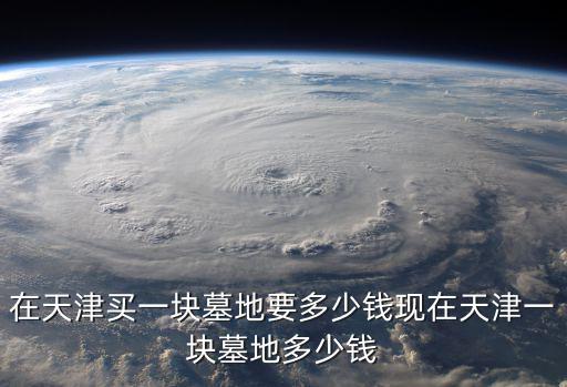 天津市的墓地好買嗎，在天津買一塊墓地要多少錢現在天津一塊墓地多少錢