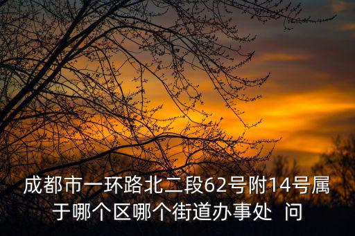 成都市一環路北二段62號附14號屬于哪個區哪個街道辦事處  問