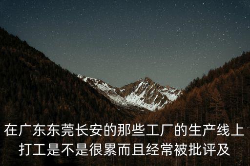 在廣東東莞長安的那些工廠的生產線上打工是不是很累而且經常被批評及