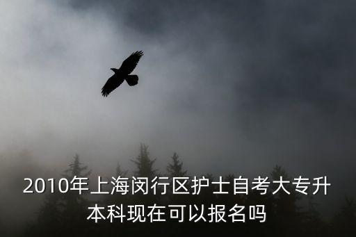 上海市閔行區專升本，2010年上海閔行區護士自考大專升本科現在可以報名嗎