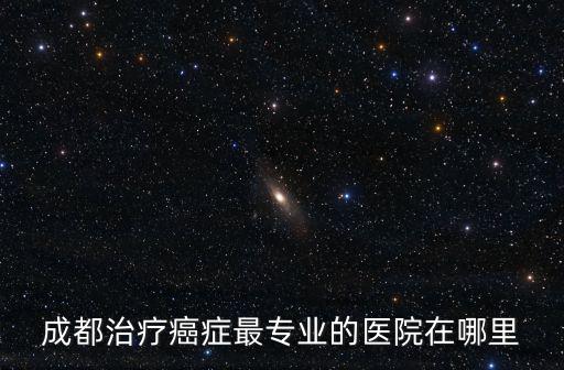 成都治療癌癥最專業的醫院在哪里