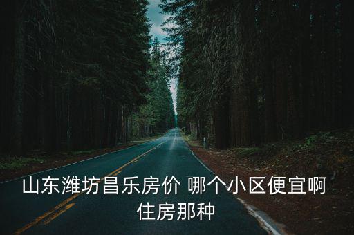 濰坊哪個縣房價最低的，山東濰坊昌樂房價 哪個小區便宜啊 住房那種