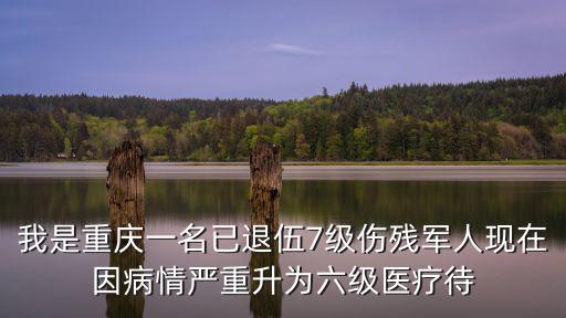我是重慶一名已退伍7級傷殘軍人現在因病情嚴重升為六級醫療待
