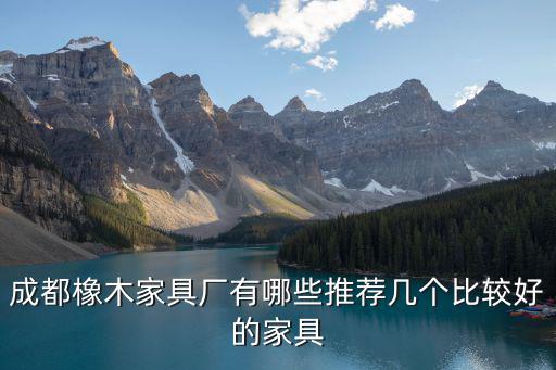 成都市軍濤木業有限公司怎么樣，成都橡木家具廠有哪些推薦幾個比較好的家具