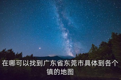在哪可以找到廣東省東莞市具體到各個鎮(zhèn)的地圖